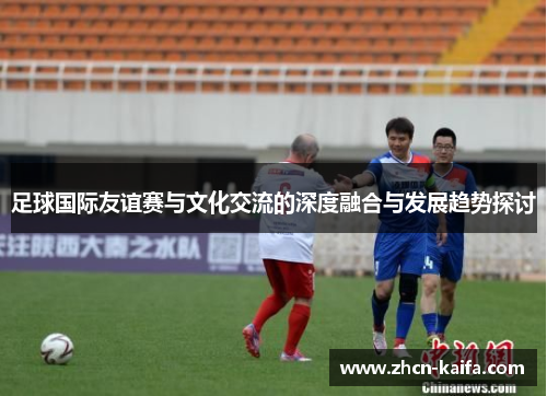 足球国际友谊赛与文化交流的深度融合与发展趋势探讨